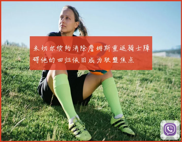 米切尔续约消除詹姆斯重返骑士障碍他的回归依旧成为联盟焦点