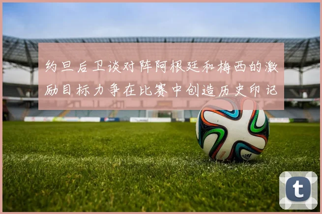 约旦后卫谈对阵阿根廷和梅西的激励目标力争在比赛中创造历史印记