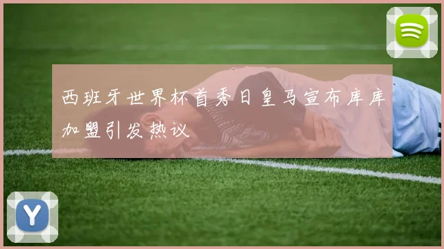 西班牙世界杯首秀日皇马宣布库库加盟引发热议