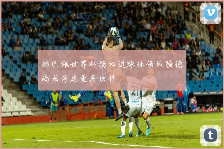 姆巴佩世界杯场均进球独领风骚德尚或考虑重用坎特