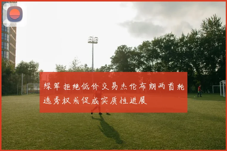 绿军拒绝低价交易杰伦布朗两首轮选秀权或促成实质性进展