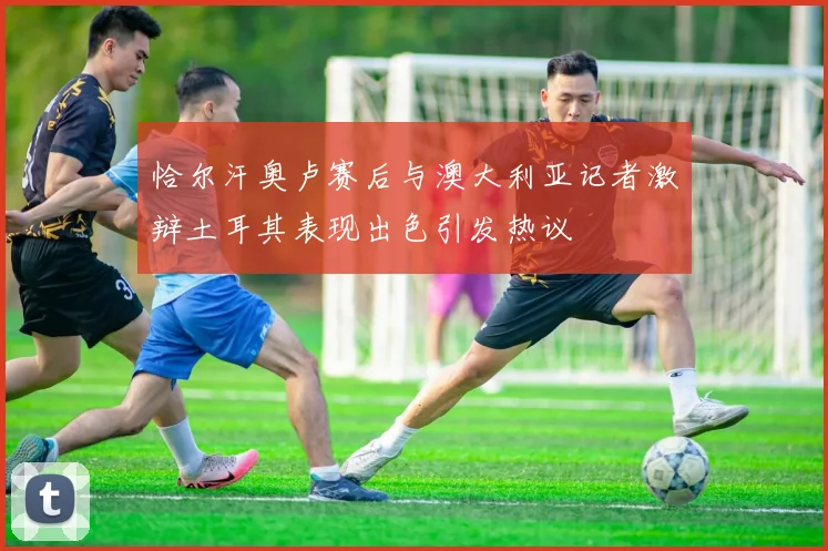 恰尔汗奥卢赛后与澳大利亚记者激辩土耳其表现出色引发热议