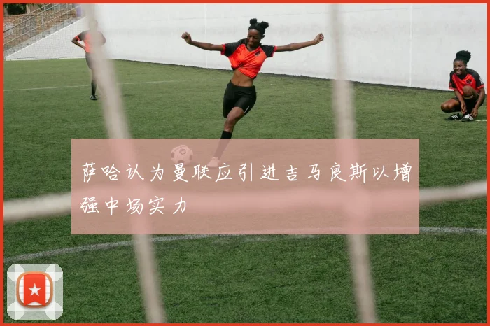 萨哈认为曼联应引进吉马良斯以增强中场实力