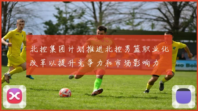 北控集团计划推进北控男篮职业化改革以提升竞争力和市场影响力