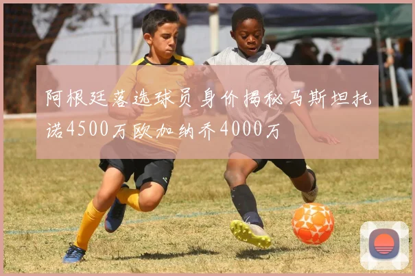 阿根廷落选球员身价揭秘马斯坦托诺4500万欧加纳乔4000万