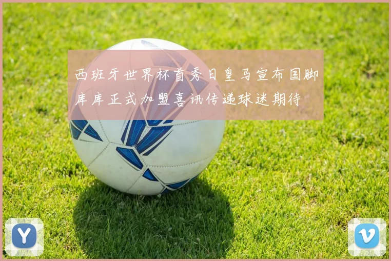 西班牙世界杯首秀日皇马宣布国脚库库正式加盟喜讯传递球迷期待