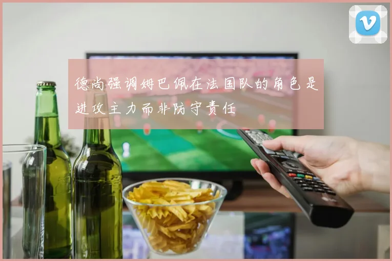 德尚强调姆巴佩在法国队的角色是进攻主力而非防守责任