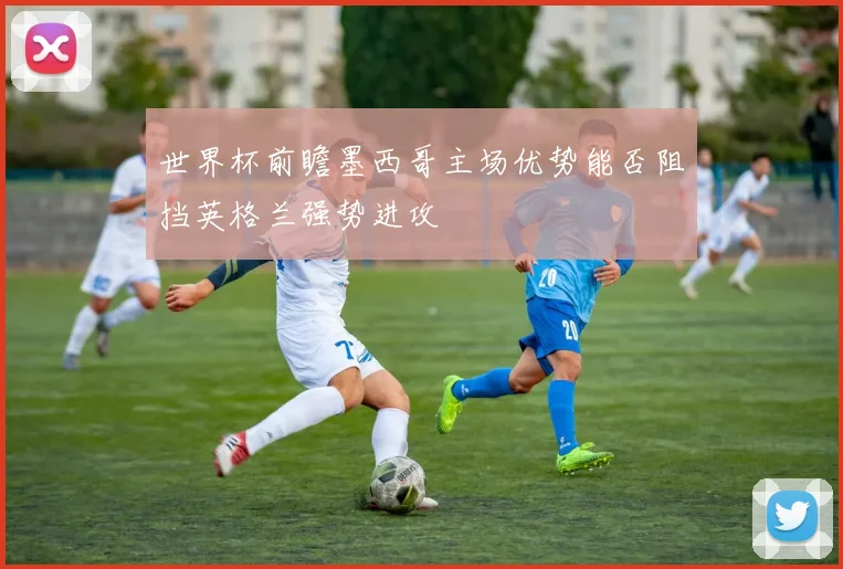 世界杯前瞻墨西哥主场优势能否阻挡英格兰强势进攻