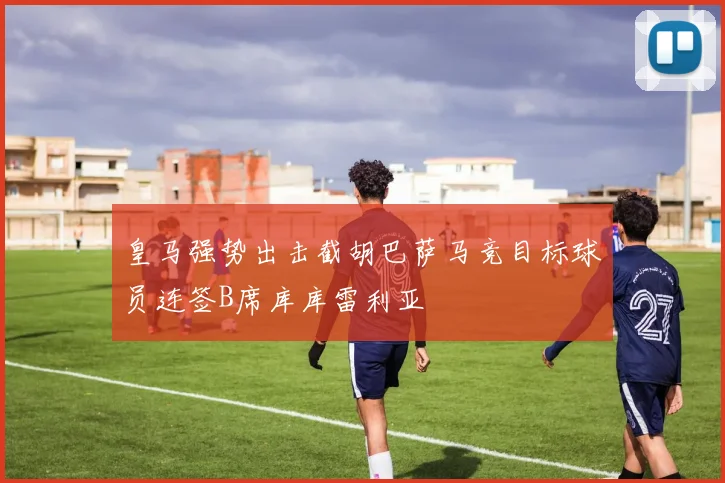 皇马强势出击截胡巴萨马竞目标球员连签B席库库雷利亚