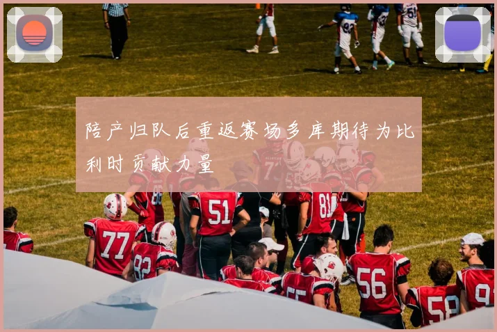 陪产归队后重返赛场多库期待为比利时贡献力量