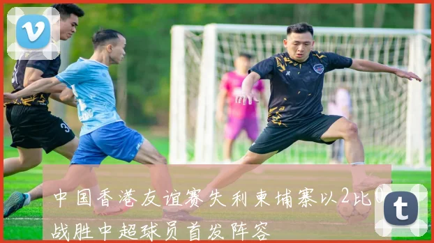 中国香港友谊赛失利柬埔寨以2比0战胜中超球员首发阵容