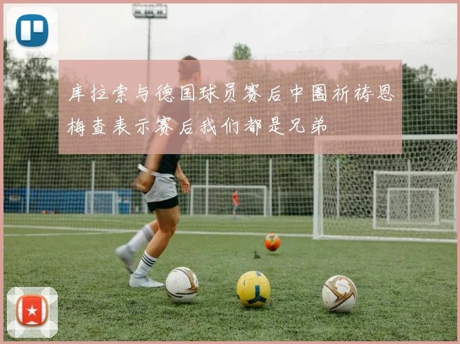 库拉索与德国球员赛后中圈祈祷恩梅查表示赛后我们都是兄弟