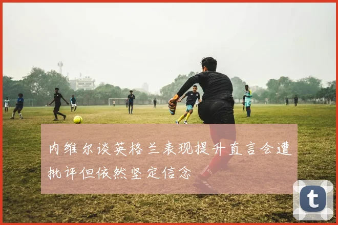 内维尔谈英格兰表现提升直言会遭批评但依然坚定信念