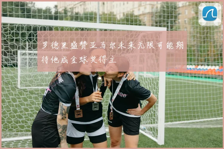 罗德里盛赞亚马尔未来无限可能期待他成金球奖得主